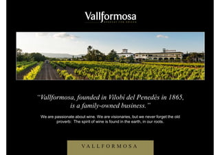 “Vallformosa es una empresa 100% familiar,
establecida en Vilobí del Penedès desde el año 1865”
Somos apasionados del vino. Miramos hacia adelante, pero siempre sin olvidar el
antiguo proverbio: el ánima del vino se encuentra en la tierra, en nuestras raíces.
V A L L F O R M O S A
“Vallformosa, founded in Vilobí del Penedès in 1865,
is a family-owned business.”
We are passionate about wine. We are visionaries, but we never forget the old
proverb: The spirit of wine is found in the earth, in our roots.
 