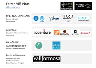 Ferran Vilà Picas
@ferranaround
UPC, INSA, USP i ESADE
Enginyer Industrial i
Executive MBA
Accenture
Consultoria d’Operacions i Sistemes
Gran consum
dress2b.com
www.chicplace.com
Startups: Fundador i accionista
Masia Vallformosa
Bodega de caves i vins
Director d’Innovació i
Desenvolupament de Negoci
 