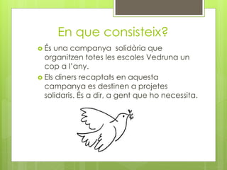 En que consisteix?
 És una campanya solidària que
organitzen totes les escoles Vedruna un
cop a l’any.
 Els diners recaptats en aquesta
campanya es destinen a projetes
solidaris. És a dir, a gent que ho necessita.
 