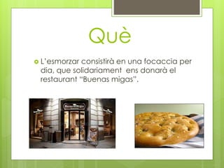 Què
 L’esmorzar consistirà en una focaccia per
dia, que solidariament ens donarà el
restaurant “Buenas migas”.
 