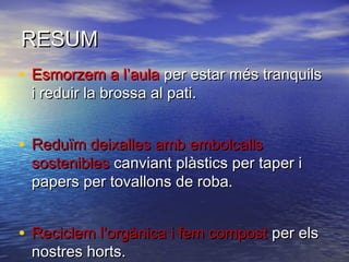 RESUMRESUM
• Esmorzem a l’aulaEsmorzem a l’aula per estar més tranquilsper estar més tranquils
i reduir la brossa al pati.i reduir la brossa al pati.
• Reduïm deixalles amb embolcallsReduïm deixalles amb embolcalls
sosteniblessostenibles canviant plàstics per taper icanviant plàstics per taper i
papers per tovallons de roba.papers per tovallons de roba.
• Reciclem l’orgànica i fem compostReciclem l’orgànica i fem compost per elsper els
nostres horts.nostres horts.
 