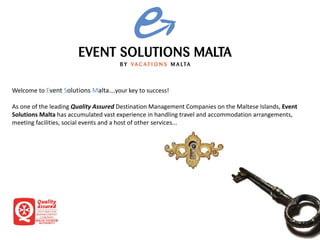 Welcome to Event Solutions Malta….your key to success!
As one of the leading Quality Assured Destination Management Companies on the Maltese Islands, Event
Solutions Malta has accumulated vast experience in handling travel and accommodation arrangements,
meeting facilities, social events and a host of other services...
 