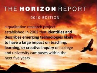 a qualitative research project established in 2002 that identifies and describes emerging technologies likely to have a large impact on teaching, learning, or creative inquiry on college and university campuses within the next five years