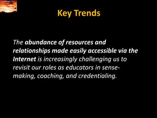 Key TrendsThe abundance of resources and relationships made easily accessible via the Internet is increasingly challenging us to revisit our roles as educators in sense-making, coaching, and credentialing.