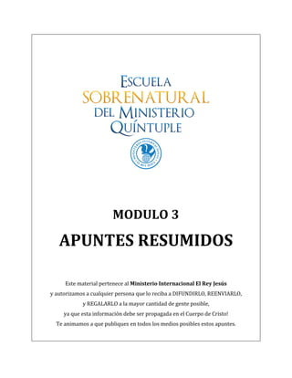  
                                                                 	
  
                                                                 	
  
                                                                 	
  




                                                                                                        	
  
                                                                 	
  


                                                                 	
  
                                            MODULO	
  3	
  

            APUNTES	
  RESUMIDOS	
  
                                                                 	
  
	
  
               Este	
  material	
  pertenece	
  al	
  Ministerio	
  Internacional	
  El	
  Rey	
  Jesús	
  	
  
       y	
  autorizamos	
  a	
  cualquier	
  persona	
  que	
  lo	
  reciba	
  a	
  DIFUNDIRLO,	
  REENVIARLO,	
  	
  
                         y	
  REGALARLO	
  a	
  la	
  mayor	
  cantidad	
  de	
  gente	
  posible,	
  	
  
              ya	
  que	
  esta	
  información	
  debe	
  ser	
  propagada	
  en	
  el	
  Cuerpo	
  de	
  Cristo!	
  
          Te	
  animamos	
  a	
  que	
  publiques	
  en	
  todos	
  los	
  medios	
  posibles	
  estos	
  apuntes.	
  
                                                                 	
  
 