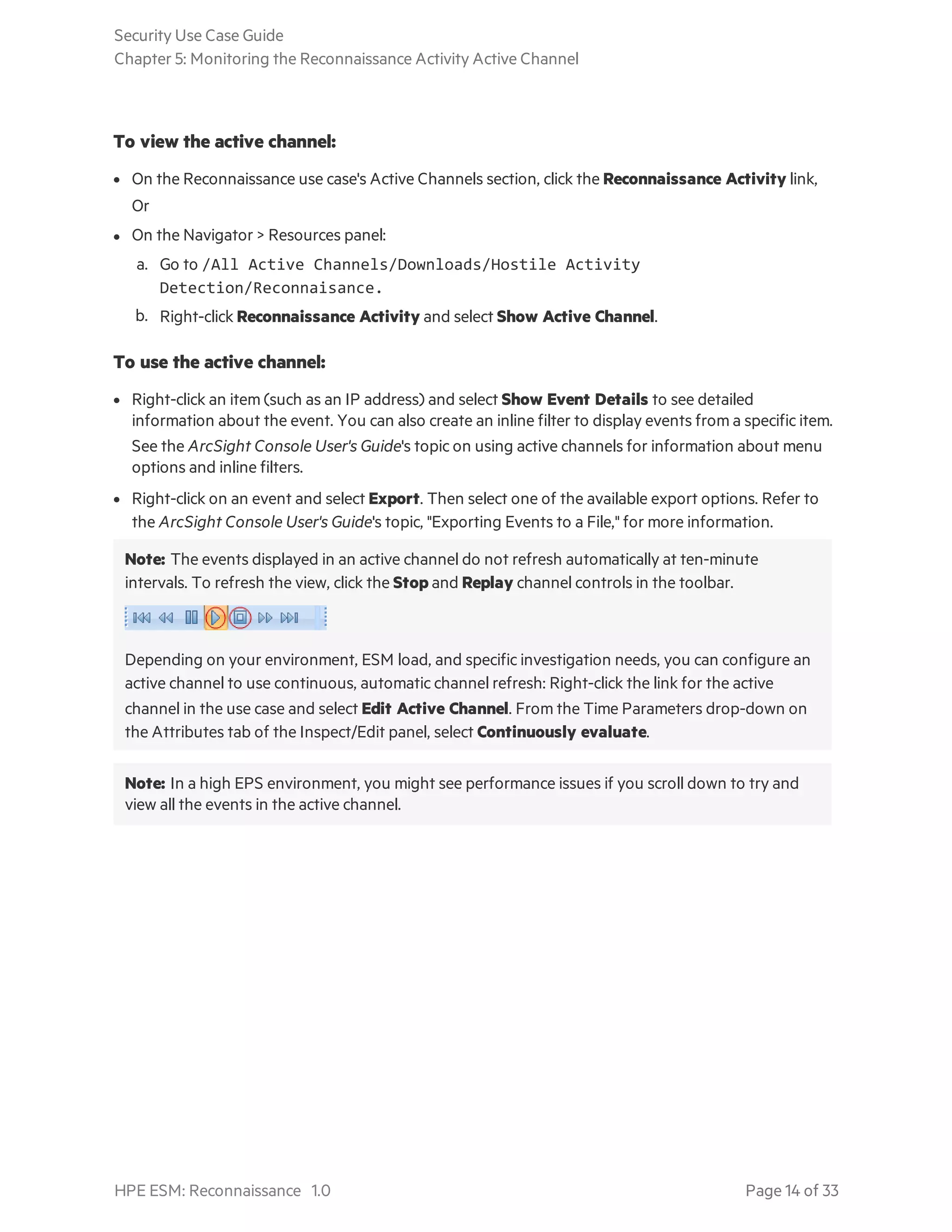 To view the active channel:
l On the Reconnaissance use case's Active Channels section, click the Reconnaissance Activity link,
Or
l On the Navigator > Resources panel:
a. Go to /All Active Channels/Downloads/Hostile Activity
Detection/Reconnaisance.
b. Right-click Reconnaissance Activity and select Show Active Channel.
To use the active channel:
l Right-click an item (such as an IP address) and select Show Event Details to see detailed
information about the event. You can also create an inline filter to display events from a specific item.
See the ArcSight Console User's Guide's topic on using active channels for information about menu
options and inline filters.
l Right-click on an event and select Export. Then select one of the available export options. Refer to
the ArcSight Console User's Guide's topic, "Exporting Events to a File," for more information.
Note: The events displayed in an active channel do not refresh automatically at ten-minute
intervals. To refresh the view, click the Stop and Replay channel controls in the toolbar.
Depending on your environment, ESM load, and specific investigation needs, you can configure an
active channel to use continuous, automatic channel refresh: Right-click the link for the active
channel in the use case and select Edit Active Channel. From the Time Parameters drop-down on
the Attributes tab of the Inspect/Edit panel, select Continuously evaluate.
Note: In a high EPS environment, you might see performance issues if you scroll down to try and
view all the events in the active channel.
Security Use Case Guide
Chapter 5: Monitoring the Reconnaissance Activity Active Channel
HPE ESM: Reconnaissance 1.0 Page 14 of 33
 