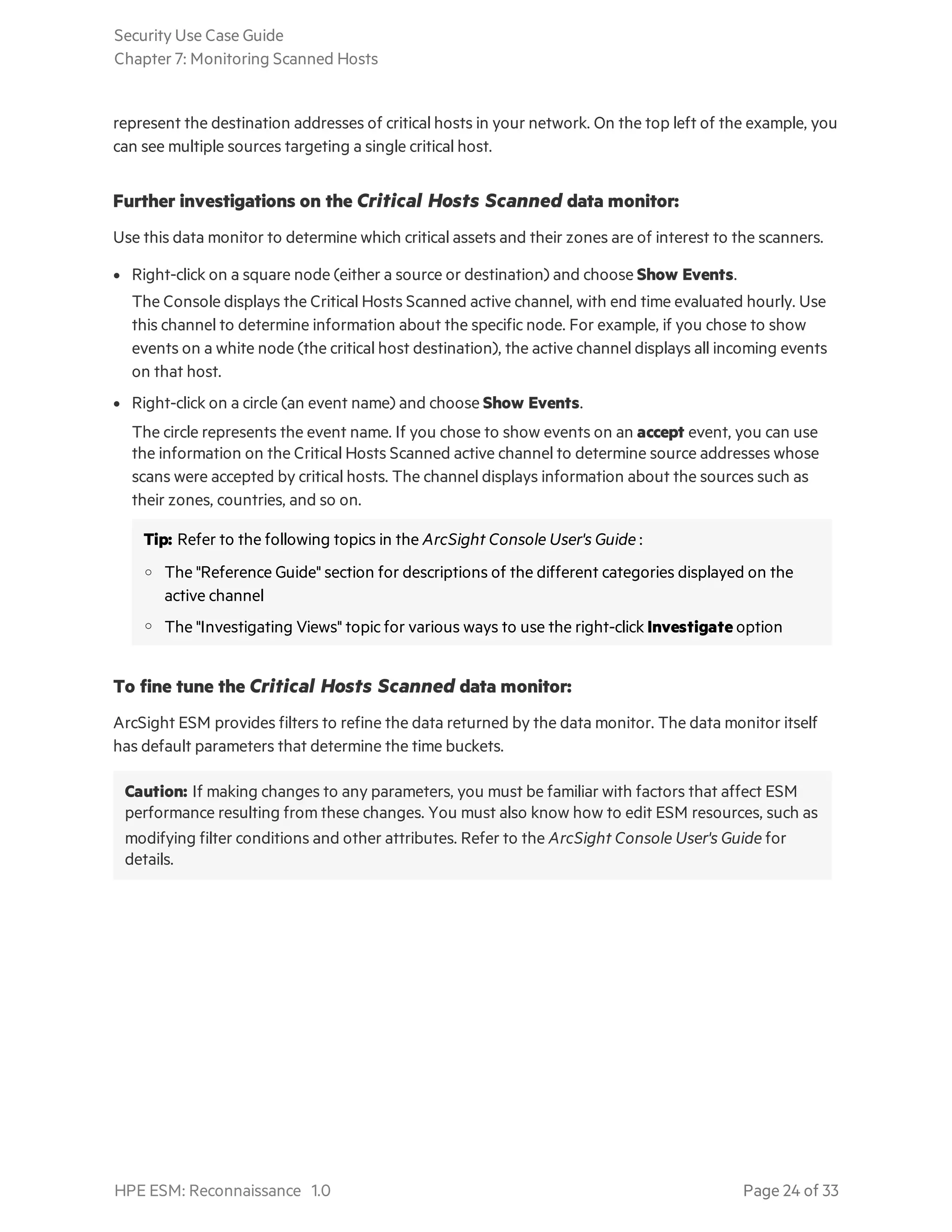 represent the destination addresses of critical hosts in your network. On the top left of the example, you
can see multiple sources targeting a single critical host.
Further investigations on the Critical Hosts Scanned data monitor:
Use this data monitor to determine which critical assets and their zones are of interest to the scanners.
l Right-click on a square node (either a source or destination) and choose Show Events.
The Console displays the Critical Hosts Scanned active channel, with end time evaluated hourly. Use
this channel to determine information about the specific node. For example, if you chose to show
events on a white node (the critical host destination), the active channel displays all incoming events
on that host.
l Right-click on a circle (an event name) and choose Show Events.
The circle represents the event name. If you chose to show events on an accept event, you can use
the information on the Critical Hosts Scanned active channel to determine source addresses whose
scans were accepted by critical hosts. The channel displays information about the sources such as
their zones, countries, and so on.
Tip: Refer to the following topics in the ArcSight Console User's Guide :
o The "Reference Guide" section for descriptions of the different categories displayed on the
active channel
o The "Investigating Views" topic for various ways to use the right-click Investigate option
To fine tune the Critical Hosts Scanned data monitor:
ArcSight ESM provides filters to refine the data returned by the data monitor. The data monitor itself
has default parameters that determine the time buckets.
Caution: If making changes to any parameters, you must be familiar with factors that affect ESM
performance resulting from these changes. You must also know how to edit ESM resources, such as
modifying filter conditions and other attributes. Refer to the ArcSight Console User's Guide for
details.
Security Use Case Guide
Chapter 7: Monitoring Scanned Hosts
HPE ESM: Reconnaissance 1.0 Page 24 of 33
 
