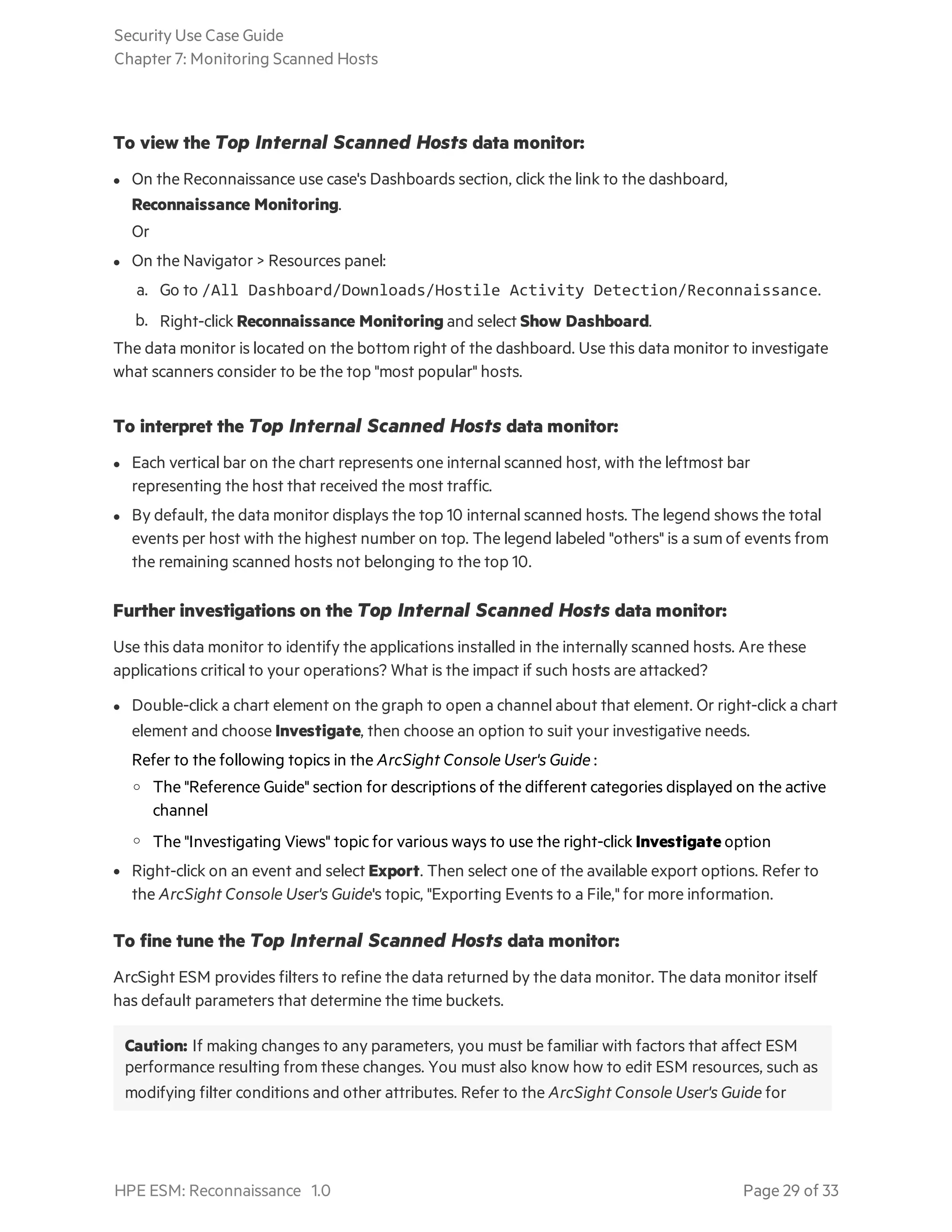 To view the Top Internal Scanned Hosts data monitor:
l On the Reconnaissance use case's Dashboards section, click the link to the dashboard,
Reconnaissance Monitoring.
Or
l On the Navigator > Resources panel:
a. Go to /All Dashboard/Downloads/Hostile Activity Detection/Reconnaissance.
b. Right-click Reconnaissance Monitoring and select Show Dashboard.
The data monitor is located on the bottom right of the dashboard. Use this data monitor to investigate
what scanners consider to be the top "most popular" hosts.
To interpret the Top Internal Scanned Hosts data monitor:
l Each vertical bar on the chart represents one internal scanned host, with the leftmost bar
representing the host that received the most traffic.
l By default, the data monitor displays the top 10 internal scanned hosts. The legend shows the total
events per host with the highest number on top. The legend labeled "others" is a sum of events from
the remaining scanned hosts not belonging to the top 10.
Further investigations on the Top Internal Scanned Hosts data monitor:
Use this data monitor to identify the applications installed in the internally scanned hosts. Are these
applications critical to your operations? What is the impact if such hosts are attacked?
l Double-click a chart element on the graph to open a channel about that element. Or right-click a chart
element and choose Investigate, then choose an option to suit your investigative needs.
Refer to the following topics in the ArcSight Console User's Guide :
o The "Reference Guide" section for descriptions of the different categories displayed on the active
channel
o The "Investigating Views" topic for various ways to use the right-click Investigate option
l Right-click on an event and select Export. Then select one of the available export options. Refer to
the ArcSight Console User's Guide's topic, "Exporting Events to a File," for more information.
To fine tune the Top Internal Scanned Hosts data monitor:
ArcSight ESM provides filters to refine the data returned by the data monitor. The data monitor itself
has default parameters that determine the time buckets.
Caution: If making changes to any parameters, you must be familiar with factors that affect ESM
performance resulting from these changes. You must also know how to edit ESM resources, such as
modifying filter conditions and other attributes. Refer to the ArcSight Console User's Guide for
Security Use Case Guide
Chapter 7: Monitoring Scanned Hosts
HPE ESM: Reconnaissance 1.0 Page 29 of 33
 