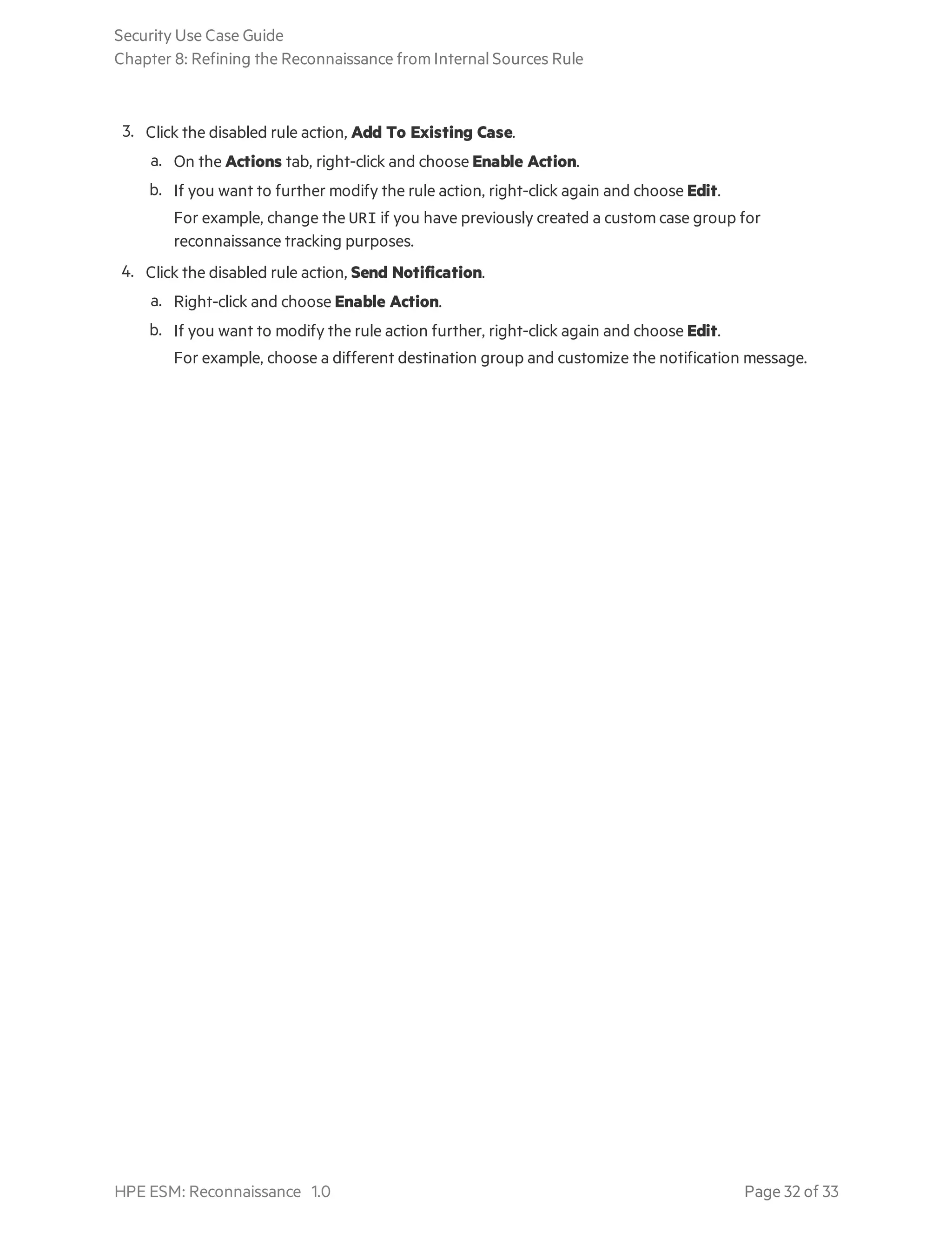 3. Click the disabled rule action, Add To Existing Case.
a. On the Actions tab, right-click and choose Enable Action.
b. If you want to further modify the rule action, right-click again and choose Edit.
For example, change the URI if you have previously created a custom case group for
reconnaissance tracking purposes.
4. Click the disabled rule action, Send Notification.
a. Right-click and choose Enable Action.
b. If you want to modify the rule action further, right-click again and choose Edit.
For example, choose a different destination group and customize the notification message.
Security Use Case Guide
Chapter 8: Refining the Reconnaissance from Internal Sources Rule
HPE ESM: Reconnaissance 1.0 Page 32 of 33
 