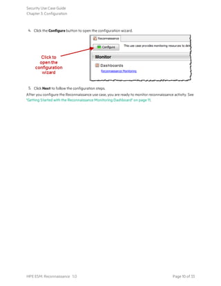 4. Click the Configure button to open the configuration wizard.
5. Click Next to follow the configuration steps.
After you configure the Reconnaissance use case, you are ready to monitor reconnaissance activity. See
"Getting Started with the Reconnaissance Monitoring Dashboard" on page 11.
Security Use Case Guide
Chapter 3: Configuration
HPE ESM: Reconnaissance 1.0 Page 10 of 33
 