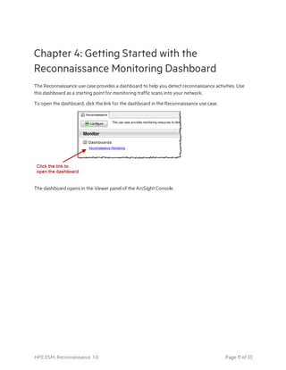 Chapter 4: Getting Started with the
Reconnaissance Monitoring Dashboard
The Reconnaissance use case provides a dashboard to help you detect reconnaissance activities. Use
this dashboard as a starting point for monitoring traffic scans into your network.
To open the dashboard, click the link for the dashboard in the Reconnaissance use case.
The dashboard opens in the Viewer panel of the ArcSight Console.
HPE ESM: Reconnaissance 1.0 Page 11 of 33
 