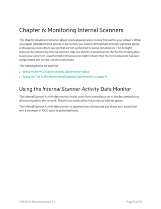Chapter 6: Monitoring Internal Scanners
This chapter provides information about reconnaissance scans coming from within your network. While
you expect internal network activity to be routine, you need to differentiate between legitimate access
and suspicious scans from sources that are not authorized to access certain hosts. The ArcSight
resources for monitoring internal scanners help you identify internal scanners for further investigation.
Suspicious scans from unauthorized internal sources might indicate that the internal scanner has been
compromised and may be used for real attacks.
The following topics are covered:
l "Using the Internal Scanner Activity Data Monitor" below
l "Using the Top Traffic from Internal Scanners Data Monitor" on page 18
Using the Internal Scanner Activity Data Monitor
The Internal Scanner Activity data monitor tracks scans from internal sources to the destination hosts,
all occurring within the network. These hosts reside within the protected address spaces.
The Internal Scanner Activity data monitor is updated every 60 seconds and shows each source that
sent a maximum of 1000 scans to protected hosts.
HPE ESM: Reconnaissance 1.0 Page 15 of 33
 