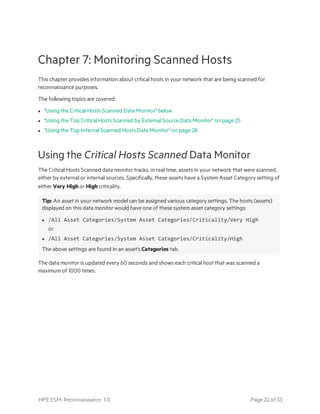 Chapter 7: Monitoring Scanned Hosts
This chapter provides information about critical hosts in your network that are being scanned for
reconnaissance purposes.
The following topics are covered:
l "Using the Critical Hosts Scanned Data Monitor" below
l "Using the Top Critical Hosts Scanned by External Source Data Monitor" on page 25
l "Using the Top Internal Scanned Hosts Data Monitor" on page 28
Using the Critical Hosts Scanned Data Monitor
The Critical Hosts Scanned data monitor tracks, in real time, assets in your network that were scanned,
either by external or internal sources. Specifically, these assets have a System Asset Category setting of
either Very High or High criticality.
Tip: An asset in your network model can be assigned various category settings. The hosts (assets)
displayed on this data monitor would have one of these system asset category settings:
l /All Asset Categories/System Asset Categories/Criticality/Very High
or
l /All Asset Categories/System Asset Categories/Criticality/High
The above settings are found in an asset's Categories tab.
The data monitor is updated every 60 seconds and shows each critical host that was scanned a
maximum of 1000 times.
HPE ESM: Reconnaissance 1.0 Page 22 of 33
 