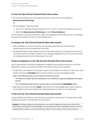 To view the Top Internal Scanned Hosts data monitor:
l On the Reconnaissance use case's Dashboards section, click the link to the dashboard,
Reconnaissance Monitoring.
Or
l On the Navigator > Resources panel:
a. Go to /All Dashboard/Downloads/Hostile Activity Detection/Reconnaissance.
b. Right-click Reconnaissance Monitoring and select Show Dashboard.
The data monitor is located on the bottom right of the dashboard. Use this data monitor to investigate
what scanners consider to be the top "most popular" hosts.
To interpret the Top Internal Scanned Hosts data monitor:
l Each vertical bar on the chart represents one internal scanned host, with the leftmost bar
representing the host that received the most traffic.
l By default, the data monitor displays the top 10 internal scanned hosts. The legend shows the total
events per host with the highest number on top. The legend labeled "others" is a sum of events from
the remaining scanned hosts not belonging to the top 10.
Further investigations on the Top Internal Scanned Hosts data monitor:
Use this data monitor to identify the applications installed in the internally scanned hosts. Are these
applications critical to your operations? What is the impact if such hosts are attacked?
l Double-click a chart element on the graph to open a channel about that element. Or right-click a chart
element and choose Investigate, then choose an option to suit your investigative needs.
Refer to the following topics in the ArcSight Console User's Guide :
o The "Reference Guide" section for descriptions of the different categories displayed on the active
channel
o The "Investigating Views" topic for various ways to use the right-click Investigate option
l Right-click on an event and select Export. Then select one of the available export options. Refer to
the ArcSight Console User's Guide's topic, "Exporting Events to a File," for more information.
To fine tune the Top Internal Scanned Hosts data monitor:
ArcSight ESM provides filters to refine the data returned by the data monitor. The data monitor itself
has default parameters that determine the time buckets.
Caution: If making changes to any parameters, you must be familiar with factors that affect ESM
performance resulting from these changes. You must also know how to edit ESM resources, such as
modifying filter conditions and other attributes. Refer to the ArcSight Console User's Guide for
Security Use Case Guide
Chapter 7: Monitoring Scanned Hosts
HPE ESM: Reconnaissance 1.0 Page 29 of 33
 