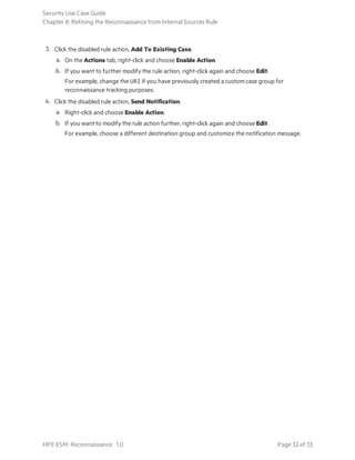 3. Click the disabled rule action, Add To Existing Case.
a. On the Actions tab, right-click and choose Enable Action.
b. If you want to further modify the rule action, right-click again and choose Edit.
For example, change the URI if you have previously created a custom case group for
reconnaissance tracking purposes.
4. Click the disabled rule action, Send Notification.
a. Right-click and choose Enable Action.
b. If you want to modify the rule action further, right-click again and choose Edit.
For example, choose a different destination group and customize the notification message.
Security Use Case Guide
Chapter 8: Refining the Reconnaissance from Internal Sources Rule
HPE ESM: Reconnaissance 1.0 Page 32 of 33
 
