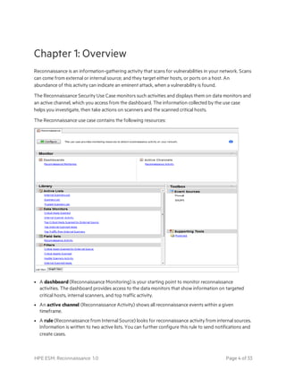 Chapter 1: Overview
Reconnaissance is an information-gathering activity that scans for vulnerabilities in your network. Scans
can come from external or internal source; and they target either hosts, or ports on a host. An
abundance of this activity can indicate an eminent attack, when a vulnerability is found.
The Reconnaissance Security Use Case monitors such activities and displays them on data monitors and
an active channel, which you access from the dashboard. The information collected by the use case
helps you investigate, then take actions on scanners and the scanned critical hosts.
The Reconnaissance use case contains the following resources:
l A dashboard (Reconnaissance Monitoring) is your starting point to monitor reconnaissance
activities. The dashboard provides access to the data monitors that show information on targeted
critical hosts, internal scanners, and top traffic activity.
l An active channel (Reconnaissance Activity) shows all reconnaissance events within a given
timeframe.
l A rule (Reconnaissance from Internal Source) looks for reconnaissance activity from internal sources.
Information is written to two active lists. You can further configure this rule to send notifications and
create cases.
HPE ESM: Reconnaissance 1.0 Page 4 of 33
 