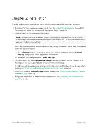 Chapter 2: Installation
To install the Reconnaissance use case, perform the following tasks in the prescribed sequence:
1. Download the Reconnaissance use case zip file from the ArcSight Marketplace into the ArcSight
Console system where you plan to install the use case. Extract the zip file.
2. Log into the ArcSight Console as administrator.
Note: During the package installation process, do not use the same administrator account to
start another Console or Command Center session simultaneously. This login is locked until the
package installation is completed.
3. Verify if you have a previous version of the use case package you want to install. If so, uninstall and
delete this previous version:
a. On the Packages tab of the Navigator panel, right-click the package and select Uninstall
Package. The package icon is gray when it is uninstalled.
b. Right-click the package and select Delete Package.
4. On the Packages tab, verify if Downloads Groups is already installed. If you see packages in /All
Packages/Downloads/Downloads Groups, then ignore this step.
If the Downloads Groups package is not present, import and install the Downloads_Groups_1.0.arb
package. See "Importing and Installing a Package" on the next page for details.
5. Import and install the Reconnaissance use case package. See "Importing and Installing a Package"
on the next page for details.
6. Assign user permissions to the Reconnaissance resources. See "Assigning User Permissions" on
page 8 for details.
HPE ESM: Reconnaissance 1.0 Page 6 of 33
 