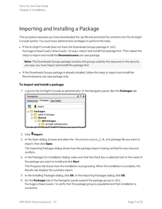 Importing and Installing a Package
This procedure assumes you have downloaded the zip file and extracted the contents into the ArcSight
Console system. You must have administrator privileges to perform the tasks.
l If the ArcSight Console does not have the Downloads Groups package in /All
Packages/Downloads/Downloads Groups, import and install that package first. Then repeat the
steps to import and install the Reconnaissance use case package.
Note: The Downloads Groups package contains the groups used by the resources in the security
use case; you must import and install this package first.
l If the Downloads Groups package is already installed, follow the steps to import and install the
Reconnaissance use case package only.
To import and install a package:
1. Log into the ArcSight Console as administrator. In the Navigator panel, click the Packages tab.
2. Click Import.
3. In the Open dialog, browse and select the Reconnaissance_1.0.arb package file you want to
import, then click Open.
The Importing Packages dialog shows how the package import is being verified for any resource
conflicts.
4. In the Packages for Installation dialog, make sure that the check box is selected next to the name of
the package you want to install and click Next.
The Progress tab shows how the installation is progressing. When the installation is complete, the
Results tab displays the summary report.
5. In the Installing Packages dialog, click OK. In the Importing Packages dialog, click OK.
6. On the Packages tab of the Navigator panel, expand the package group in /All
Packages/Downloads/ to verify that the package group is populated and that installation is
successful.
Security Use Case Guide
Chapter 2: Installation
HPE ESM: Reconnaissance 1.0 Page 7 of 33
 