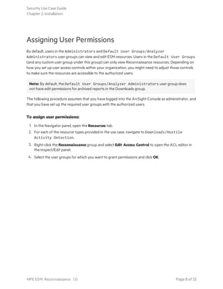 Assigning User Permissions
By default, users in the Administrators and Default User Groups/Analyzer
Administrators user groups can view and edit ESM resources. Users in the Default User Groups
(and any custom user group under this group) can only view Reconnaissance resources. Depending on
how you set up user access controls within your organization, you might need to adjust those controls
to make sure the resources are accessible to the authorized users.
Note: By default, the Default User Groups/Analyzer Administrators user group does
not have edit permissions for archived reports in the Downloads group.
The following procedure assumes that you have logged into the ArcSight Console as administrator, and
that you have set up the required user groups with the authorized users.
To assign user permissions:
1. In the Navigator panel, open the Resources tab.
2. For each of the resource types provided in the use case, navigate to Downloads/Hostile
Activity Detection.
3. Right-click the Reconnaissance group and select Edit Access Control to open the ACL editor in
the Inspect/Edit panel.
4. Select the user groups for which you want to grant permissions and click OK.
Security Use Case Guide
Chapter 2: Installation
HPE ESM: Reconnaissance 1.0 Page 8 of 33
 