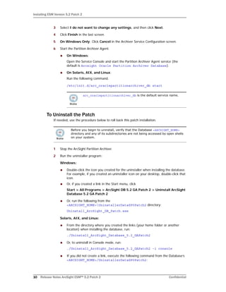Installing ESM Version 5.2 Patch 2
10 Release Notes ArcSight ESM™ 5.2 Patch 2 Confidential
3 Select I do not want to change any settings, and then click Next.
4 Click Finish in the last screen.
5 On Windows Only: Click Cancel in the Archiver Service Configuration screen.
6 Start the Partition Archiver Agent.
 On Windows:
Open the Service Console and start the Partition Archiver Agent service (the
default is Arcsight Oracle Partition Archiver Database).
 On Solaris, AIX, and Linux:
Run the following command.
/etc/init.d/arc_oraclepartitionarchiver_db start
To Uninstall the Patch
If needed, use the procedure below to roll back this patch installation.
1 Stop the ArcSight Partition Archiver.
2 Run the uninstaller program:
Windows:
 Double-click the icon you created for the uninstaller when installing the database.
For example, if you created an uninstaller icon on your desktop, double-click that
icon.
 Or, if you created a link in the Start menu, click
Start > All Programs > ArcSight DB 5.2 GA Patch 2 > Uninstall ArcSight
Database 5.2 GA Patch 2
 Or, run the following from the
<ARCSIGHT_HOME>UninstallerDataSP0Patch2 directory:
Uninstall_ArcSight_DB_Patch.exe
Solaris, AIX, and Linux:
 From the directory where you created the links (your home folder or another
location) when installing the database, run:
./Uninstall_ArcSight_Database_5.2_GAPatch2
 Or, to uninstall in Console mode, run:
./Uninstall_ArcSight_Database_5.2_GAPatch2 -i console
 If you did not create a link, execute the following command from the Database’s
<ARCSIGHT_HOME>/UninstallerDataSP0Patch2:
arc_oraclepartitionarchiver_db is the default service name.
Before you begin to uninstall, verify that the Database <ARCSIGHT_HOME>
directory and any of its subdirectories are not being accessed by open shells
on your system.
 