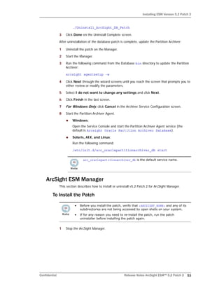 Installing ESM Version 5.2 Patch 2
Confidential Release Notes ArcSight ESM™ 5.2 Patch 2 11
./Uninstall_ArcSight_DB_Patch
3 Click Done on the Uninstall Complete screen.
After uninstallation of the database patch is complete, update the Partition Archiver:
1 Uninstall the patch on the Manager.
2 Start the Manager.
3 Run the following command from the Database bin directory to update the Partition
Archiver:
arcsight agentsetup -w
4 Click Next through the wizard screens until you reach the screen that prompts you to
either review or modify the parameters.
5 Select I do not want to change any settings and click Next.
6 Click Finish in the last screen.
7 For Windows Only, click Cancel in the Archiver Service Configuration screen.
8 Start the Partition Archiver Agent.
 Windows:
Open the Service Console and start the Partition Archiver Agent service (the
default is Arcsight Oracle Partition Archiver Database).
 Solaris, AIX, and Linux:
Run the following command:
/etc/init.d/arc_oraclepartitionarchiver_db start
ArcSight ESM Manager
This section describes how to install or uninstall v5.2 Patch 2 for ArcSight Manager.
To Install the Patch
1 Stop the ArcSight Manager.
arc_oraclepartitionarchiver_db is the default service name.
• Before you install the patch, verify that <ARCSIGHT_HOME> and any of its
subdirectories are not being accessed by open shells on your system.
• If for any reason you need to re-install the patch, run the patch
uninstaller before installing the patch again.
 