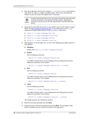 Installing ESM Version 5.2 Patch 2
12 Release Notes ArcSight ESM™ 5.2 Patch 2 Confidential
2 Back up the Manager directory (for example, c:arcsightmanager) by making a
copy. Place the copy in a readily accessible location. This is just a precautionary
measure so you can restore the original state, if necessary.
3 Download the executable file specific to your platform from the HP Software Support
Online site (http://support.openview.hp.com). In the following file names, xxxx
represents the build number shown in ESM 5.2.0 Patch 2, Build 6964.
 Patch-5.2.0.xxxx.2-Manager-Win.exe
 Patch-5.2.0.xxxx.2-Manager-Solaris.bin
 Patch-5.2.0.xxxx.2-Manager-AIX.bin
 Patch-5.2.0.xxxx.2-Manager-Linux.bin
4 While logged in as the ArcSight user, run one of the following executables specific to
your platform.
 Windows:
Double-click Patch-5.2.0.xxxx.2-Manager-Win.exe
 Solaris:
Run the following command:
./Patch-5.2.0.xxxx.2-Manager-Solaris.bin
To install in Console mode, run the following from the shell prompt and then
follow the instructions in the window:
./Patch-5.2.0.xxxx.2-Manager-Solaris.bin -i console
 AIX:
Run the following command:
./Patch-5.2.0.xxxx.2-Manager-AIX.bin
To install in Console mode, run the following from the shell prompt and then
follow the instructions in the window:
./Patch-5.2.0.xxxx.2-Manager-AIX.bin -i console
 Linux:
Run the following command:
./Patch-5.2.0.xxxx.2-Manager-Linux.bin
To install in Console mode, run the following from the shell prompt and then
follow the instructions in the window:
./Patch-5.2.0.xxxx.2-Manager-Linux.bin -i console
The installer launches the Introduction window.
5 Read the instructions provided and click Next.
6 Accept the terms of the license agreement and click Next. The acceptance radio
button is disabled until you scroll to the bottom of the agreement.
Arcsight recommends that you do not simply rename files and leave them
in the same directory. Java reads all the files present, regardless of
renaming, and can pick up old code inadvertently, causing undesirable
results.
 