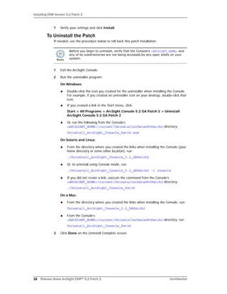 Installing ESM Version 5.2 Patch 2
16 Release Notes ArcSight ESM™ 5.2 Patch 2 Confidential
7 Verify your settings and click Install.
To Uninstall the Patch
If needed, use the procedure below to roll back this patch installation.
1 Exit the ArcSight Console.
2 Run the uninstaller program:
On Windows:
 Double-click the icon you created for the uninstaller when installing the Console.
For example, if you created an uninstaller icon on your desktop, double-click that
icon.
 If you created a link in the Start menu, click:
Start > All Programs > ArcSight Console 5.2 GA Patch 2 > Uninstall
ArcSight Console 5.2 GA Patch 2
 Or, run the following from the Console’s
<ARCSIGHT_HOME>currentUninstallerDataSP0Patch2 directory:
Uninstall_ArcSight_Console_Patch.exe
On Solaris and Linux:
 From the directory where you created the links when installing the Console (your
home directory or some other location), run:
./Uninstall_ArcSight_Console_5.2_GAPatch2
 Or, to uninstall using Console mode, run:
./Uninstall_ArcSight_Console_5.2_GAPatch2 -i console
 If you did not create a link, execute the command from the Console’s
<ARCSIGHT_HOME>/current/UninstallerDataSP0Patch2 directory:
./Uninstall_ArcSight_Console_Patch
On a Mac:
 From the directory where you created the links when installing the Console, run:
Uninstall_ArcSight_Console_5.2_GAPatch2
 From the Console’s
<ARCSIGHT_HOME>/current/UninstallerDataSP0Patch2 directory, run:
Uninstall_ArcSight_Console_Patch
3 Click Done on the Uninstall Complete screen.
Before you begin to uninstall, verify that the Console’s <ARCSIGHT_HOME> and
any of its subdirectories are not being accessed by any open shells on your
system.
 