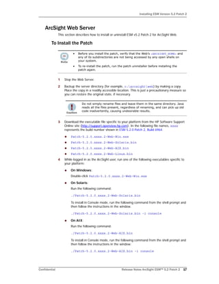 Installing ESM Version 5.2 Patch 2
Confidential Release Notes ArcSight ESM™ 5.2 Patch 2 17
ArcSight Web Server
This section describes how to install or uninstall ESM v5.2 Patch 2 for ArcSight Web.
To Install the Patch
1 Stop the Web Server.
2 Backup the server directory (for example, c:arcsightweb) by making a copy.
Place the copy in a readily accessible location. This is just a precautionary measure so
you can restore the original state, if necessary.
3 Download the executable file specific to your platform from the HP Software Support
Online site (http://support.openview.hp.com). In the following file names, xxxx
represents the build number shown in ESM 5.2.0 Patch 2, Build 6964.
 Patch-5.2.0.xxxx.2-Web-Win.exe
 Patch-5.2.0.xxxx.2-Web-Solaris.bin
 Patch-5.2.0.xxxx.2-Web-AIX.bin
 Patch-5.2.0.xxxx.2-Web-Linux.bin
4 While logged in as the ArcSight user, run one of the following executables specific to
your platform:
 On Windows:
Double-click Patch-5.2.0.xxxx.2-Web-Win.exe
 On Solaris:
Run the following command:
./Patch-5.2.0.xxxx.2-Web-Solaris.bin
To install in Console mode, run the following command from the shell prompt and
then follow the instructions in the window.
./Patch-5.2.0.xxxx.2-Web-Solaris.bin -i console
 On AIX:
Run the following command:
./Patch-5.2.0.xxxx.2-Web-AIX.bin
To install in Console mode, run the following command from the shell prompt and
then follow the instructions in the window:
./Patch-5.2.0.xxxx.2-Web-AIX.bin -i console
• Before you install the patch, verify that the Web’s <ARCSIGHT_HOME> and
any of its subdirectories are not being accessed by any open shells on
your system.
• To re-install the patch, run the patch uninstaller before installing the
patch again.
Do not simply rename files and leave them in the same directory. Java
reads all the files present, regardless of renaming, and can pick up old
code inadvertently, causing undesirable results.
 