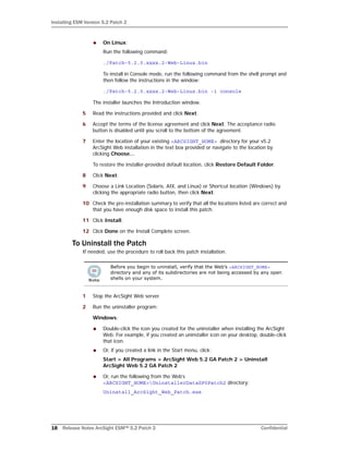 Installing ESM Version 5.2 Patch 2
18 Release Notes ArcSight ESM™ 5.2 Patch 2 Confidential
 On Linux:
Run the following command:
./Patch-5.2.0.xxxx.2-Web-Linux.bin
To install in Console mode, run the following command from the shell prompt and
then follow the instructions in the window:
./Patch-5.2.0.xxxx.2-Web-Linux.bin -i console
The installer launches the Introduction window.
5 Read the instructions provided and click Next.
6 Accept the terms of the license agreement and click Next. The acceptance radio
button is disabled until you scroll to the bottom of the agreement.
7 Enter the location of your existing <ARCSIGHT_HOME> directory for your v5.2
ArcSight Web installation in the text box provided or navigate to the location by
clicking Choose…
To restore the installer-provided default location, click Restore Default Folder.
8 Click Next.
9 Choose a Link Location (Solaris, AIX, and Linux) or Shortcut location (Windows) by
clicking the appropriate radio button, then click Next.
10 Check the pre-installation summary to verify that all the locations listed are correct and
that you have enough disk space to install this patch.
11 Click Install.
12 Click Done on the Install Complete screen.
To Uninstall the Patch
If needed, use the procedure to roll back this patch installation.
1 Stop the ArcSight Web server.
2 Run the uninstaller program:
Windows:
 Double-click the icon you created for the uninstaller when installing the ArcSight
Web. For example, if you created an uninstaller icon on your desktop, double-click
that icon.
 Or, if you created a link in the Start menu, click:
Start > All Programs > ArcSight Web 5.2 GA Patch 2 > Uninstall
ArcSight Web 5.2 GA Patch 2
 Or, run the following from the Web’s
<ARCSIGHT_HOME>UninstallerDataSP0Patch2 directory:
Uninstall_ArcSight_Web_Patch.exe
Before you begin to uninstall, verify that the Web’s <ARCSIGHT_HOME>
directory and any of its subdirectories are not being accessed by any open
shells on your system.
 