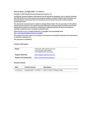 Release Notes, ArcSight ESM™ 5.2 Patch 2
Copyright © 2012 Hewlett-Packard Development Company, L.P.
Confidential computer software. Valid license from HP required for possession, use or copying. Consistent
with FAR 12.211 and 12.212, Commercial Computer Software, Computer Software Documentation, and
Technical Data for Commercial Items are licensed to the U.S. Government under vendor's standard
commercial license.
The information contained herein is subject to change without notice. The only warranties for HP products
and services are set forth in the express warranty statements accompanying such products and services.
Nothing herein should be construed as constituting an additional warranty. HP shall not be liable for
technical or editorial errors or omissions contained herein.
Follow this link to see a complete statement of copyrights and acknowledgements:
http://www.hpenterprisesecurity.com/copyright
The network information used in the examples in this document (including IP addresses and hostnames) is
for illustration purposes only.
This document is confidential.
Contact Information
Revision History
Phone 1-866-535-3285 (North America)
+44 203-564-1189 (EMEA)
+49 69380789455 (Germany)
Support Web Site http://support.openview.hp.com
Protect 724 Community https://protect724.arcsight.com
Date Product Version Description
11/15/2012 ArcSight ESM™ 5.2 Patch 2 ESM 5.2 Patch 2 Release Notes
 