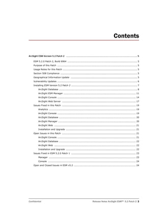 Confidential Release Notes ArcSight ESM™ 5.2 Patch 2 3
Contents
ArcSight ESM Version 5.2 Patch 2 ........................................................................................................... 5
ESM 5.2.0 Patch 2, Build 6964 .......................................................................................... 5
Purpose of this Patch ....................................................................................................... 5
Usage Notes for this Patch ................................................................................................ 5
Section 508 Compliance ................................................................................................... 5
Geographical Information Update ...................................................................................... 5
Vulnerability Updates ....................................................................................................... 6
Installing ESM Version 5.2 Patch 2 ..................................................................................... 7
ArcSight Database ..................................................................................................... 8
ArcSight ESM Manager ............................................................................................. 11
ArcSight Console ..................................................................................................... 14
ArcSight Web Server ............................................................................................... 17
Issues Fixed in this Patch ............................................................................................... 19
Analytics ................................................................................................................ 19
ArcSight Console ..................................................................................................... 19
ArcSight Database ................................................................................................... 20
ArcSight Manager .................................................................................................... 20
ArcSight Web ......................................................................................................... 21
Installation and Upgrade .......................................................................................... 21
Open Issues in this Patch ............................................................................................... 21
ArcSight Console ..................................................................................................... 21
ArcSight Database ................................................................................................... 22
ArcSight Web ......................................................................................................... 22
Installation and Upgrade .......................................................................................... 22
Issues Fixed in ESM 5.2.0 Patch 1 ................................................................................... 23
Manager ................................................................................................................ 23
Console ................................................................................................................. 24
Open and Closed Issues in ESM v5.2 ................................................................................ 24
 