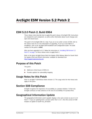 Confidential Release Notes ArcSight ESM™ 5.2 Patch 2 5
ArcSight ESM Version 5.2 Patch 2 
ESM 5.2.0 Patch 2, Build 6964
These release notes describe how to apply this patch release of ArcSight ESM. Instructions
are included for each component, as well as other information about recent changes and
open and closed issues.
This patch is for ArcSight ESM v5.2 only. If you are on an earlier version of ESM, refer to
the release notes for v5.2 for information on upgrading. To set up a new ESM v5.2
installation, refer to the ArcSight ESM Installation and Configuration Guide. The build
number for this patch is 6964.
After you have upgraded to v5.2, follow the instructions in “Installing ESM Version 5.2
Patch 2” on page 7 of these release notes to apply Patch 2.
Refer to the latest ArcSight Oracle Patch Set Update (PSU) Release Notes for Oracle Patch
Set Update (PSU) and OPatch information, available for download from
http://support.openview.hp.com.
Purpose of this Patch
This patch:
 Addresses critical issues in ESM v5.2.
 Provides updates for vulnerability mapping.
Usage Notes for this Patch
Refer to ArcSight™ ESM Release Notes Version 5.2. The usage notes for that release also
apply to this patch.
Section 508 Compliance
ArcSight recognizes the importance of accessibility as a product initiative. To that end,
ArcSight continues to make advances in the area of accessibility in its product lines.
Geographical Information Update
The geographical information used in graphic displays is the same version as was in 5.2.0
Patch 1. If you are updating from a version earlier than 5.2.0.1, then this version of ESM
includes an update to GeoIP-532_20120201.
 