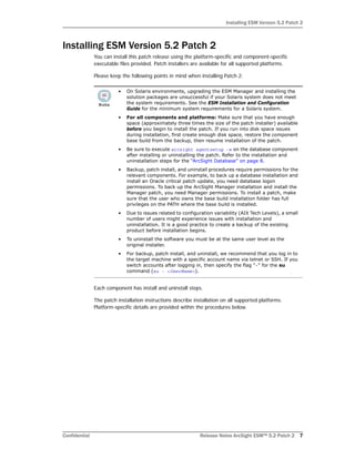 Installing ESM Version 5.2 Patch 2
Confidential Release Notes ArcSight ESM™ 5.2 Patch 2 7
Installing ESM Version 5.2 Patch 2
You can install this patch release using the platform-specific and component-specific
executable files provided. Patch installers are available for all supported platforms.
Please keep the following points in mind when installing Patch 2:
Each component has install and uninstall steps.
The patch installation instructions describe installation on all supported platforms.
Platform-specific details are provided within the procedures below.
• On Solaris environments, upgrading the ESM Manager and installing the
solution packages are unsuccessful if your Solaris system does not meet
the system requirements. See the ESM Installation and Configuration
Guide for the minimum system requirements for a Solaris system.
• For all components and platforms: Make sure that you have enough
space (approximately three times the size of the patch installer) available
before you begin to install the patch. If you run into disk space issues
during installation, first create enough disk space, restore the component
base build from the backup, then resume installation of the patch.
• Be sure to execute arcsight agentsetup -w on the database component
after installing or uninstalling the patch. Refer to the installation and
uninstallation steps for the “ArcSight Database” on page 8.
• Backup, patch install, and uninstall procedures require permissions for the
relevant components. For example, to back up a database installation and
install an Oracle critical patch update, you need database logon
permissions. To back up the ArcSight Manager installation and install the
Manager patch, you need Manager permissions. To install a patch, make
sure that the user who owns the base build installation folder has full
privileges on the PATH where the base build is installed.
• Due to issues related to configuration variability (AIX Tech Levels), a small
number of users might experience issues with installation and
uninstallation. It is a good practice to create a backup of the existing
product before installation begins.
• To uninstall the software you must be at the same user level as the
original installer.
• For backup, patch install, and uninstall, we recommend that you log in to
the target machine with a specific account name via telnet or SSH. If you
switch accounts after logging in, then specify the flag "-" for the su
command (su - <UserName>).
 