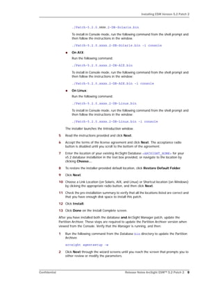 Installing ESM Version 5.2 Patch 2
Confidential Release Notes ArcSight ESM™ 5.2 Patch 2 9
./Patch-5.2.0.xxxx.2-DB-Solaris.bin
To install in Console mode, run the following command from the shell prompt and
then follow the instructions in the window.
./Patch-5.2.0.xxxx.2-DB-Solaris.bin -i console
 On AIX:
Run the following command:
./Patch-5.2.0.xxxx.2-DB-AIX.bin
To install in Console mode, run the following command from the shell prompt and
then follow the instructions in the window:
./Patch-5.2.0.xxxx.2-DB-AIX.bin -i console
 On Linux:
Run the following command:
./Patch-5.2.0.xxxx.2-DB-Linux.bin
To install in Console mode, run the following command from the shell prompt and
then follow the instructions in the window:
./Patch-5.2.0.xxxx.2-DB-Linux.bin -i console
The installer launches the Introduction window.
5 Read the instructions provided and click Next.
6 Accept the terms of the license agreement and click Next. The acceptance radio
button is disabled until you scroll to the bottom of the agreement.
7 Enter the location of your existing ArcSight Database <ARCSIGHT_HOME> for your
v5.2 database installation in the text box provided, or navigate to the location by
clicking Choose…
8 To restore the installer-provided default location, click Restore Default Folder.
9 Click Next.
10 Choose a Link Location (on Solaris, AIX, and Linux) or Shortcut location (on Windows)
by clicking the appropriate radio button, and then click Next.
11 Check the pre-installation summary to verify that all the locations listed are correct and
that you have enough disk space to install this patch.
12 Click Install.
13 Click Done on the Install Complete screen.
After you have installed both the database and ArcSight Manager patch, update the
Partition Archiver. These steps are required to update the Partition Archiver version when
viewed from the Console. Verify that the Manager is running, and then:
1 Run the following command from the Database bin directory to update the Partition
Archiver.
arcsight agentsetup -w
2 Click Next through the wizard screens until you reach the screen that prompts you to
either review or modify the parameters.
 