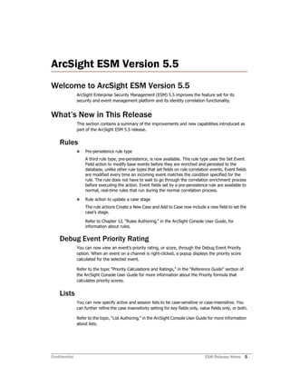 Confidential ESM Release Notes 5
ArcSight ESM Version 5.5
Welcome to ArcSight ESM Version 5.5
ArcSight Enterprise Security Management (ESM) 5.5 improves the feature set for its
security and event management platform and its identity correlation functionality.
What’s New in This Release
This section contains a summary of the improvements and new capabilities introduced as
part of the ArcSight ESM 5.5 release.
Rules
 Pre-persistence rule type
A third rule type, pre-persistence, is now available. This rule type uses the Set Event
Field action to modify base events before they are enriched and persisted to the
database, unlike other rule types that set fields on rule correlation events. Event fields
are modified every time an incoming event matches the condition specified for the
rule. The rule does not have to wait to go through the correlation enrichment process
before executing the action. Event fields set by a pre-persistence rule are available to
normal, real-time rules that run during the normal correlation process.
 Rule action to update a case stage
The rule actions Create a New Case and Add to Case now include a new field to set the
case’s stage.
Refer to Chapter 12‚ “Rules Authoring‚” in the ArcSight Console User Guide, for
information about rules.
Debug Event Priority Rating
You can now view an event’s priority rating, or score, through the Debug Event Priority
option. When an event on a channel is right-clicked, a popup displays the priority score
calculated for the selected event.
Refer to the topic “Priority Calculations and Ratings,” in the “Reference Guide” section of
the ArcSight Console User Guide for more information about the Priority formula that
calculates priority scores.
Lists
You can now specify active and session lists to be case-sensitive or case-insensitive. You
can further refine the case insensitivity setting for key fields only, value fields only, or both.
Refer to the topic‚ “List Authoring‚” in the ArcSight Console User Guide for more information
about lists.
 