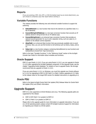 ArcSight ESM Version 5.5
6 ESM Release Notes Confidential
Reports
If you are sending a PDF, XLS, RTF, or CSV-formatted report as an email attachment, you
can choose to compress (zip) that report before sending it.
Variable Functions
This release provides the following new and enhanced variable functions to support list
authoring.
 GetListElement is a new function that returns the element at a specified index in a
list of elements.
 ConvertStringToIPAddress is a new type conversion function that converts an IP
address stored in string format into an IP address type.
 ConvertStringToList is an enhanced type conversion function that provides an
optional second parameter for you to set a separator string, such as a pipe (|), in
addition to the default comma separator.
 AliasField is an enhanced Alias function that was previously available only to event
schemas. Now, you can use this function on all schemas such as Actors, Cases, and so
on.
 Value List is a new function category containing GetListElement (a new function) and
GetSizeOfList (moved from Type Conversion).
Refer to the topic “Variable Functions,” in the “Reference Guide” section of the ArcSight
Console User Guide for information about variables and functions.
Oracle Support
ESM 5.5 uses Oracle 11.2.0.3. If you are using Oracle 11.2.0.2, you can upgrade to Oracle
11.2.0.3 after upgrading the ArcSight Database component. In the Upgrade Guide, see the
chapter “Upgrading Oracle Database‚” for details on how to upgrade Oracle. We strongly
recommend that you upgrade to Oracle 11.2.0.3.
If you are using Oracle 11.2.0.1 on Windows, you must first upgrade your Oracle software
to 11.2.0.2 by upgrading to ESM 5.0 SP2 Patch 2 or Patch 3 before upgrading to 5.5. Refer
to the release notes for the target ESM version for detailed instructions on upgrading to it.
Oracle PSU
Refer to the latest ArcSight Oracle Patch Set Update (PSU) Release Notes for Oracle Patch
Set Update (PSU) and OPatch information.
Upgrade Support
ESM 5.5 is only supported on 64-bit Windows and Linux. The following upgrade paths are
supported for this release:
 ESM 5.0 SP2 Patch 4 (or greater) to ESM 5.5
 ESM 5.2 Patch 2 (or greater) to ESM 5.5
Please refer to the upgrade guide for more information on upgrade instructions. If you are
on a 32-bit operating system, please contact HP ArcSight Customer Support for information
on migrating your Oracle to a 64-bit system.
 