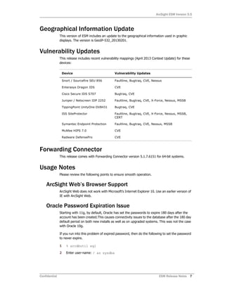 ArcSight ESM Version 5.5
Confidential ESM Release Notes 7
Geographical Information Update
This version of ESM includes an update to the geographical information used in graphic
displays. The version is GeoIP-532_20130201.
Vulnerability Updates
This release includes recent vulnerability mappings (April 2013 Context Update) for these
devices:
Forwarding Connector
This release comes with Forwarding Connector version 5.1.7.6151 for 64-bit systems.
Usage Notes
Please review the following points to ensure smooth operation.
ArcSight Web’s Browser Support
ArcSight Web does not work with Microsoft’s Internet Explorer 10. Use an earlier version of
IE with ArcSight Web.
Oracle Password Expiration Issue
Starting with 11g, by default, Oracle has set the passwords to expire 180 days after the
account has been created.This causes connectivity issues to the database after the 180 day
default period on both new installs as well as on upgraded systems. This was not the case
with Oracle 10g.
If you run into this problem of expired password, then do the following to set the password
to never expire.
1 % arcdbutil sql
2 Enter user-name: / as sysdba
Device Vulnerability Updates
Snort / Sourcefire SEU 856 Faultline, Bugtraq, CVE, Nessus
Enterasys Dragon IDS CVE
Cisco Secure IDS S707 Bugtraq, CVE
Juniper / Netscreen IDP 2252 Faultline, Bugtraq, CVE, X-Force, Nessus, MSSB
TippingPoint UnityOne DV8431 Bugtraq, CVE
ISS SiteProtector Faultline, Bugtraq, CVE, X-Force, Nessus, MSSB,
CERT
Symantec Endpoint Protection Faultline, Bugtraq, CVE, Nessus, MSSB
McAfee HIPS 7.0 CVE
Radware DefensePro CVE
 