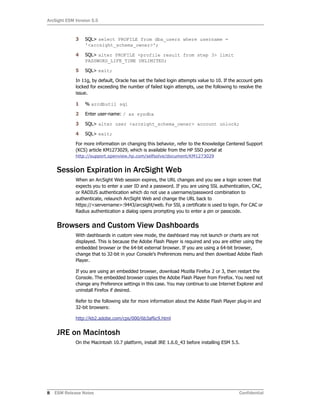ArcSight ESM Version 5.5
8 ESM Release Notes Confidential
3 SQL> select PROFILE from dba_users where username =
'<arcsight_schema_owner>';
4 SQL> alter PROFILE <profile result from step 3> limit
PASSWORD_LIFE_TIME UNLIMITED;
5 SQL> exit;
In 11g, by default, Oracle has set the failed login attempts value to 10. If the account gets
locked for exceeding the number of failed login attempts, use the following to resolve the
issue.
1 % arcdbutil sql
2 Enter user-name: / as sysdba
3 SQL> alter user <arcsight_schema_owner> account unlock;
4 SQL> exit;
For more information on changing this behavior, refer to the Knowledge Centered Support
(KCS) article KM1273029, which is available from the HP SSO portal at
http://support.openview.hp.com/selfsolve/document/KM1273029
Session Expiration in ArcSight Web
When an ArcSight Web session expires, the URL changes and you see a login screen that
expects you to enter a user ID and a password. If you are using SSL authentication, CAC,
or RADIUS authentication which do not use a username/password combination to
authenticate, relaunch ArcSight Web and change the URL back to
https://<servername>:9443/arcsight/web. For SSl, a certificate is used to login. For CAC or
Radius authentication a dialog opens prompting you to enter a pin or passcode.
Browsers and Custom View Dashboards
With dashboards in custom view mode, the dashboard may not launch or charts are not
displayed. This is because the Adobe Flash Player is required and you are either using the
embedded browser or the 64-bit external browser. If you are using a 64-bit browser,
change that to 32-bit in your Console’s Preferences menu and then download Adobe Flash
Player.
If you are using an embedded browser, download Mozilla Firefox 2 or 3, then restart the
Console. The embedded browser copies the Adobe Flash Player from Firefox. You need not
change any Preference settings in this case. You may continue to use Internet Explorer and
uninstall Firefox if desired.
Refer to the following site for more information about the Adobe Flash Player plug-in and
32-bit browsers:
http://kb2.adobe.com/cps/000/6b3af6c9.html
JRE on Macintosh
On the Macintosh 10.7 platform, install JRE 1.6.0_43 before installing ESM 5.5.
 