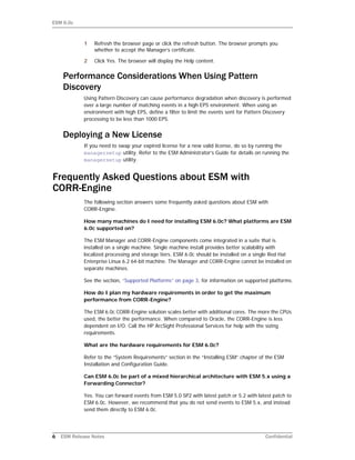 ESM 6.0c
6 ESM Release Notes Confidential
1 Refresh the browser page or click the refresh button. The browser prompts you
whether to accept the Manager’s certificate.
2 Click Yes. The browser will display the Help content.
Performance Considerations When Using Pattern
Discovery
Using Pattern Discovery can cause performance degradation when discovery is performed
over a large number of matching events in a high EPS environment. When using an
environment with high EPS, define a filter to limit the events sent for Pattern Discovery
processing to be less than 1000 EPS.
Deploying a New License
If you need to swap your expired license for a new valid license, do so by running the
managersetup utility. Refer to the ESM Administrator’s Guide for details on running the
managersetup utility.
Frequently Asked Questions about ESM with
CORR-Engine
The following section answers some frequently asked questions about ESM with
CORR-Engine.
How many machines do I need for installing ESM 6.0c? What platforms are ESM
6.0c supported on?
The ESM Manager and CORR-Engine components come integrated in a suite that is
installed on a single machine. Single machine install provides better scalability with
localized processing and storage tiers. ESM 6.0c should be installed on a single Red Hat
Enterprise Linux 6.2 64-bit machine. The Manager and CORR-Engine cannot be installed on
separate machines.
See the section, “Supported Platforms” on page 3, for information on supported platforms.
How do I plan my hardware requirements in order to get the maximum
performance from CORR-Engine?
The ESM 6.0c CORR-Engine solution scales better with additional cores. The more the CPUs
used, the better the performance. When compared to Oracle, the CORR-Engine is less
dependent on I/O. Call the HP ArcSight Professional Services for help with the sizing
requirements.
What are the hardware requirements for ESM 6.0c?
Refer to the “System Requirements” section in the “Installing ESM” chapter of the ESM
Installation and Configuration Guide.
Can ESM 6.0c be part of a mixed hierarchical architecture with ESM 5.x using a
Forwarding Connector?
Yes. You can forward events from ESM 5.0 SP2 with latest patch or 5.2 with latest patch to
ESM 6.0c. However, we recommend that you do not send events to ESM 5.x, and instead
send them directly to ESM 6.0c.
 