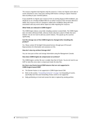ESM 6.0c
8 ESM Release Notes Confidential
The resource migration tool migrates only the resources. It does not migrate event data or
events attached to cases. Keep your existing ESM instance running to capture historical
data according to your retention policies.
If you would like to migrate your resources from an existing (legacy) ESM installation, you
should do so on a freshly installed ESM 6.0c on which resources have not been altered or
added. Any resources that are changed or added after installation along with their
associations with any events will be wiped out while migrating the resources.
What fields are indexed in CORR-Engine?
The CORR-Engine indexes every field, including customer-created fields. The CORR-Engine
does not index LOB-based fields, whereas Oracle only had a subset of fields that were
indexed. You do not need to add any custom indexes. This speeds up the searches
significantly.
Can the storage size of the CORR-Engine be changed after installing the
product?
Yes. Please contact HP ArcSight Professional Services through your HP Account
Representative for information and assistance on this.
How do I view my archive/storage info?
You can view your archive and storage information using the Management Console.
How does CORR-Engine do compression on archives?
The CORR-Engine’s archive file size is smaller than that of Oracle. You do not need to use
GZIP on data files since data is compressed inside the data files.
Are there any Oracle-based ESM features that are not supported in
CORR-Engine-based ESM?
 The Domain feature is not supported in CORR-Engine-based ESM.
 Refer to the section, “Forwarding Connector” on page 4 on forwarding of events,
specifically note that auto-forwarding of base events is not supported.
 Daily partitioning on trend and session list data is replaced by weekly partition.
 