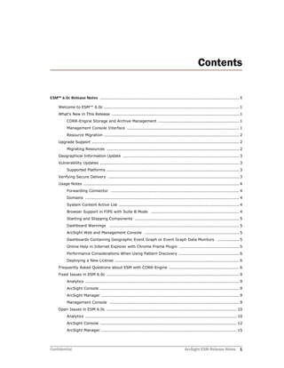 Confidential ArcSight ESM Release Notes 1
Contents
ESM™ 6.0c Release Notes ........................................................................................................................ 1
Welcome to ESM™ 6.0c .................................................................................................... 1
What’s New in This Release .............................................................................................. 1
CORR-Engine Storage and Archive Management ............................................................ 1
Management Console Interface ................................................................................... 1
Resource Migration .................................................................................................... 2
Upgrade Support ............................................................................................................. 2
Migrating Resources .................................................................................................. 2
Geographical Information Update ...................................................................................... 3
Vulnerability Updates ....................................................................................................... 3
Supported Platforms .................................................................................................. 3
Verifying Secure Delivery ................................................................................................. 3
Usage Notes ................................................................................................................... 4
Forwarding Connector ............................................................................................... 4
Domains .................................................................................................................. 4
System Content Active List ......................................................................................... 4
Browser Support in FIPS with Suite B Mode ................................................................. 4
Starting and Stopping Components ............................................................................. 5
Dashboard Warnings ................................................................................................ 5
ArcSight Web and Management Console ...................................................................... 5
Dashboards Containing Geographic Event Graph or Event Graph Data Monitors ................ 5
Online Help in Internet Explorer with Chrome Frame Plugin ............................................ 5
Performance Considerations When Using Pattern Discovery ............................................. 6
Deploying a New License ............................................................................................ 6
Frequently Asked Questions about ESM with CORR-Engine .................................................... 6
Fixed Issues in ESM 6.0c .................................................................................................. 9
Analytics .................................................................................................................. 9
ArcSight Console ....................................................................................................... 9
ArcSight Manager ...................................................................................................... 9
Management Console ................................................................................................ 9
Open Issues in ESM 6.0c ................................................................................................ 10
Analytics ................................................................................................................ 10
ArcSight Console ..................................................................................................... 12
ArcSight Manager .................................................................................................... 15
 