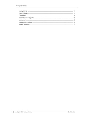2 ArcSight ESM Release Notes Confidential
ArcSight ESM 6.0c
ArcSight Web ......................................................................................................... 17
CORR-Engine .......................................................................................................... 17
Connectors ............................................................................................................. 18
Installation and Upgrade .......................................................................................... 19
Localization ............................................................................................................ 20
Management Console .............................................................................................. 20
Pattern Discovery .................................................................................................... 22
 