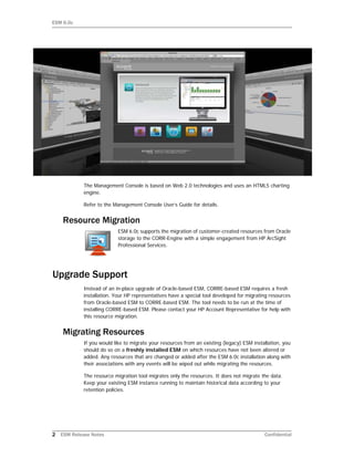 ESM 6.0c
2 ESM Release Notes Confidential
The Management Console is based on Web 2.0 technologies and uses an HTML5 charting
engine.
Refer to the Management Console User’s Guide for details.
Resource Migration
ESM 6.0c supports the migration of customer-created resources from Oracle
storage to the CORR-Engine with a simple engagement from HP ArcSight
Professional Services.
Upgrade Support
Instead of an in-place upgrade of Oracle-based ESM, CORRE-based ESM requires a fresh
installation. Your HP representatives have a special tool developed for migrating resources
from Oracle-based ESM to CORRE-based ESM. The tool needs to be run at the time of
installing CORRE-based ESM. Please contact your HP Account Representative for help with
this resource migration.
Migrating Resources
If you would like to migrate your resources from an existing (legacy) ESM installation, you
should do so on a freshly installed ESM on which resources have not been altered or
added. Any resources that are changed or added after the ESM 6.0c installation along with
their associations with any events will be wiped out while migrating the resources.
The resource migration tool migrates only the resources. It does not migrate the data.
Keep your existing ESM instance running to maintain historical data according to your
retention policies.
 