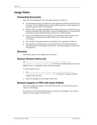 ESM 6.0c
4 ESM Release Notes Confidential
Usage Notes
Forwarding Connector
Make note of the following for the Forwarding Connector for ESM 6.0c:
 The Forwarding Connector for ESM 6.0c is only supported on Red Hat Enterprise Linux
5.5 64-bit. The uninstallation process and any other commands are only supported on
Red Hat Enterprise Linux 5.5 for ESM 6.0c.
 ESM 6.0c does not support upgrading to Forwarding Connector 5.2.5.6403.0 from any
previous Forwarding Connector release. If you are installing ESM 6.0c in a hierarchical
environment, please install Forwarding Connector 5.2.5.6403.0 directly.
 If you are forwarding events from ESM 5.2, the Forwarding Connector version used
must be the one released with the latest ESM version, in this case version
5.2.5.6403.0.
 The correlated Forwarding Connector functionality is not supported for ESM 6.0c.
 The automatic forwarding of base events offered with the Correlated Forwarding
Connector feature is not supported for ESM 6.0c. On-demand pulling of events is also
not supported.
Domains
The Domains feature is not supported for this release.
System Content Active List
The /All Active Lists/ArcSight Administration/ESM/System
Health/Resources/Query Running Time active list is a partially cached active list. At
high EPS, there is a possibility of some performance impact.
To work around this issue:
1 Edit /All Active Lists/ArcSight Administration/ESM/System
Health/Resources/Query Running Time to change the "Capacity (x1000)"
attribute from 10 to 500.
2 Restart the Manager for this change to take effect.
Browser Support in FIPS with Suite B Mode
If you have installed the product in FIPS with Suite B mode, use the Firefox browser to
connect to the Manager.
You cannot use the Internet Explorer browser to connect to the Manager, since Internet
Explorer does not support FIPS with Suite B.
 
