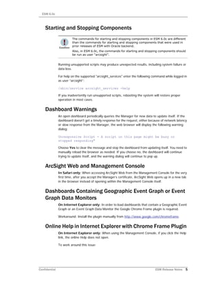 ESM 6.0c
Confidential ESM Release Notes 5
Starting and Stopping Components
Running unsupported scripts may produce unexpected results, including system failure or
data loss.
For help on the supported "arcsight_services" enter the following command while logged in
as user “arcsight”:
/sbin/service arcsight_services -help
If you inadvertently run unsupported scripts, rebooting the system will restore proper
operation in most cases.
Dashboard Warnings
An open dashboard periodically queries the Manager for new data to update itself. If the
dashboard doesn't get a timely response for the request, either because of network latency
or slow response from the Manager, the web browser will display the following warning
dialog:
Unresponsive Script - A script on this page might be busy or
stopped responding"
Choose Yes to clear the message and stop the dashboard from updating itself. You need to
manually reload the browser as needed. If you choose no, the dashboard will continue
trying to update itself, and the warning dialog will continue to pop up.
ArcSight Web and Management Console
In Safari only: When accessing ArcSight Web from the Management Console for the very
first time, after you accept the Manager’s certificate, ArcSight Web opens up in a new tab
in the browser instead of opening within the Management Console itself.
Dashboards Containing Geographic Event Graph or Event
Graph Data Monitors
On Internet Explorer only: In order to load dashboards that contain a Geographic Event
Graph or an Event Graph Data Monitor the Google Chrome Frame plugin is required.
Workaround: Install the plugin manually from http://www.google.com/chromeframe.
Online Help in Internet Explorer with Chrome Frame Plugin
On Internet Explorer only: When using the Management Console, if you click the Help
link, the online Help does not open.
To work around this issue:
The commands for starting and stopping components in ESM 6.0c are different
than the commands for starting and stopping components that were used in
prior releases of ESM with Oracle backend.
Also, in ESM 6.0c, the commands for starting and stopping components should
be run as user “arcsight”.
 