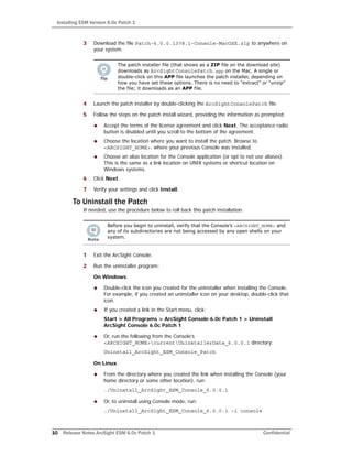 Installing ESM Version 6.0c Patch 1
10 Release Notes ArcSight ESM 6.0c Patch 1 Confidential
3 Download the file Patch-6.0.0.1378.1-Console-MacOSX.zip to anywhere on
your system.
4 Launch the patch installer by double-clicking the ArcSightConsolePatch file.
5 Follow the steps on the patch install wizard, providing the information as prompted:
 Accept the terms of the license agreement and click Next. The acceptance radio
button is disabled until you scroll to the bottom of the agreement.
 Choose the location where you want to install the patch. Browse to
<ARCSIGHT_HOME>, where your previous Console was installed.
 Choose an alias location for the Console application (or opt to not use aliases).
This is the same as a link location on UNIX systems or shortcut location on
Windows systems.
6 Click Next.
7 Verify your settings and click Install.
To Uninstall the Patch
If needed, use the procedure below to roll back this patch installation.
1 Exit the ArcSight Console.
2 Run the uninstaller program:
On Windows:
 Double-click the icon you created for the uninstaller when installing the Console.
For example, if you created an uninstaller icon on your desktop, double-click that
icon.
 If you created a link in the Start menu, click:
Start > All Programs > ArcSight Console 6.0c Patch 1 > Uninstall
ArcSight Console 6.0c Patch 1
 Or, run the following from the Console’s
<ARCSIGHT_HOME>currentUninstallerData_6.0.0.1 directory:
Uninstall_ArcSight_ESM_Console_Patch
On Linux:
 From the directory where you created the link when installing the Console (your
home directory or some other location), run:
./Uninstall_ArcSight_ESM_Console_6.0.0.1
 Or, to uninstall using Console mode, run:
./Uninstall_ArcSight_ESM_Console_6.0.0.1 -i console
The patch installer file (that shows as a ZIP file on the download site)
downloads as ArcSightConsolePatch.app on the Mac. A single or
double-click on this APP file launches the patch installer, depending on
how you have set these options. There is no need to “extract” or “unzip”
the file; it downloads as an APP file.
Before you begin to uninstall, verify that the Console’s <ARCSIGHT_HOME> and
any of its subdirectories are not being accessed by any open shells on your
system.
 