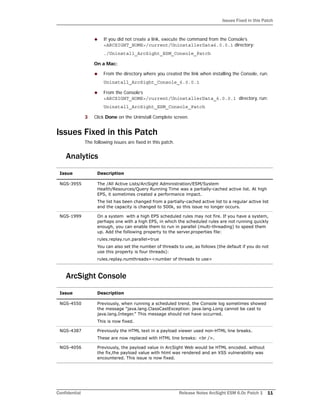 Issues Fixed in this Patch
Confidential Release Notes ArcSight ESM 6.0c Patch 1 11
 If you did not create a link, execute the command from the Console’s
<ARCSIGHT_HOME>/current/UninstallerData6.0.0.1 directory:
./Uninstall_ArcSight_ESM_Console_Patch
On a Mac:
 From the directory where you created the link when installing the Console, run:
Uninstall_ArcSight_Console_6.0.0.1
 From the Console’s
<ARCSIGHT_HOME>/current/UninstallerData_6.0.0.1 directory, run:
Uninstall_ArcSight_ESM_Console_Patch
3 Click Done on the Uninstall Complete screen.
Issues Fixed in this Patch
The following issues are fixed in this patch.
Analytics
ArcSight Console
Issue Description
NGS-3955 The /All Active Lists/ArcSight Administration/ESM/System
Health/Resources/Query Running Time was a partially-cached active list. At high
EPS, it sometimes created a performance impact.
The list has been changed from a partially-cached active list to a regular active list
and the capacity is changed to 500k, so this issue no longer occurs.
NGS-1999 On a system with a high EPS scheduled rules may not fire. If you have a system,
perhaps one with a high EPS, in which the scheduled rules are not running quickly
enough, you can enable them to run in parallel (multi-threading) to speed them
up. Add the following property to the server.properties file:
rules.replay.run.parallel=true
You can also set the number of threads to use, as follows (the default if you do not
use this property is four threads):
rules.replay.numthreads=<number of threads to use>
Issue Description
NGS-4550 Previously, when running a scheduled trend, the Console log sometimes showed
the message "java.lang.ClassCastException: java.lang.Long cannot be cast to
java.lang.Integer." This message should not have occurred.
This is now fixed.
NGS-4387 Previously the HTML text in a payload viewer used non-HTML line breaks.
These are now replaced with HTML line breaks: <br />.
NGS-4056 Previously, the payload value in ArcSight Web would be HTML encoded. without
the fix,the payload value with html was rendered and an XSS vulnerability was
encountered. This issue is now fixed.
 