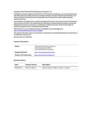 Copyright © 2013 Hewlett-Packard Development Company, L.P.
Confidential computer software. Valid license from HP required for possession, use or copying. Consistent
with FAR 12.211 and 12.212, Commercial Computer Software, Computer Software Documentation, and
Technical Data for Commercial Items are licensed to the U.S. Government under vendor's standard
commercial license.
The information contained herein is subject to change without notice. The only warranties for HP products
and services are set forth in the express warranty statements accompanying such products and services.
Nothing herein should be construed as constituting an additional warranty. HP shall not be liable for
technical or editorial errors or omissions contained herein.
Follow this link to see a complete statement of copyrights and acknowledgements:
http://www.hpenterprisesecurity.com/copyright
The network information used in the examples in this document (including IP addresses and hostnames) is
for illustration purposes only.
This document is confidential.
Contact Information
Revision History
Phone 1-866-535-3285 (North America)
+44 203-564-1189 (EMEA)
+49 69380789455 (Germany)
Support Web Site http://support.openview.hp.com
Protect 724 Community https://protect724.arcsight.com
Date Product Version Description
02/28/2013 ESM 6.0c Patch 1 Release Notes for ESM 6.0c Patch 1 release
 
