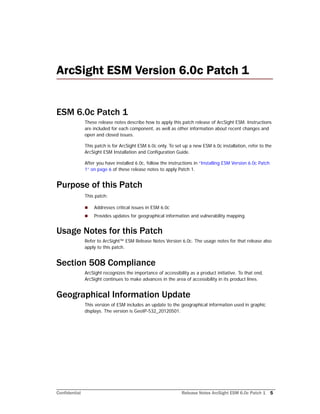 Confidential Release Notes ArcSight ESM 6.0c Patch 1 5
ArcSight ESM Version 6.0c Patch 1 
ESM 6.0c Patch 1
These release notes describe how to apply this patch release of ArcSight ESM. Instructions
are included for each component, as well as other information about recent changes and
open and closed issues.
This patch is for ArcSight ESM 6.0c only. To set up a new ESM 6.0c installation, refer to the
ArcSight ESM Installation and Configuration Guide.
After you have installed 6.0c, follow the instructions in “Installing ESM Version 6.0c Patch
1” on page 6 of these release notes to apply Patch 1.
Purpose of this Patch
This patch:
 Addresses critical issues in ESM 6.0c
 Provides updates for geographical information and vulnerability mapping.
Usage Notes for this Patch
Refer to ArcSight™ ESM Release Notes Version 6.0c. The usage notes for that release also
apply to this patch.
Section 508 Compliance
ArcSight recognizes the importance of accessibility as a product initiative. To that end,
ArcSight continues to make advances in the area of accessibility in its product lines.
Geographical Information Update
This version of ESM includes an update to the geographical information used in graphic
displays. The version is GeoIP-532_20120501.
 