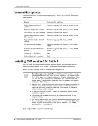 Vulnerability Updates
6 Release Notes ArcSight ESM 6.0c Patch 1 Confidential
Vulnerability Updates
This release includes recent vulnerability mappings (January 2013 Context Update) for
these devices:
Installing ESM Version 6.0c Patch 1
You can install this patch release using the platform-specific and component-specific
executable files provided. Patch installers are available for all supported platforms.
Please keep the following points in mind when installing Patch 1:
Each component has install and uninstall steps.
Device Vulnerability Updates
Snort / Sourcefire SEU 777
updated
Faultline, Bugtraq, CVE, X-Force, Nessus, MSSB
Enterasys Dragon IDS updated Faultline, Bugtraq, CVE, Nessus, X-Force, MSSB
Cisco Secure IDS S687 updated Faultline, Bugtraq, CVE, Nessus
Juniper / Netscreen IDP update
2222 updated
Faultline, Bugtraq, CVE, X-Force, Nessus, MSSB
TippingPoint UnityOne DV8405
updated
Faultline, Bugtraq, CVE, Nessus, MSSB
ISS SiteProtector updated Faultline, Bugtraq, CVE, Nessus, X-Force, CERT,
MSSB
Symantec Endpoint Protection
updated
Faultline, Bugtraq, CVE, Nessus, X-Force, MSKB,
MSSB, CERT
McAfee HIPS 7.0 updated CVE
Radware DefensePro updated CVE
• For all components and platforms: Make sure that you have enough
space available before you begin to install the patch. The installer checks
for 1 GB of space and will generate an error if that is not available. If you
run into disk space issues during installation, first create enough disk
space, restore the component base build from the backup, then resume
installation of the patch.
• Backup, patch install, and uninstall procedures require permissions for the
relevant components. To install a patch, make sure that the user who
owns the base build installation folder has full privileges on the PATH
where the base build is installed.
• It is a good practice to create a backup of the existing product before
installation begins.
• To uninstall the software you must be at the same user level as the
original installer.
• For backup, patch install, and uninstall, we recommend that you log in to
the target machine with a specific account name via telnet or SSH. If you
switch accounts after logging in, then specify the flag "-" for the su
command (su - <UserName>).
 
